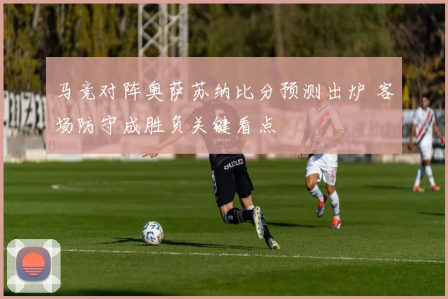 马竞对阵奥萨苏纳比分预测出炉 客场防守成胜负关键看点