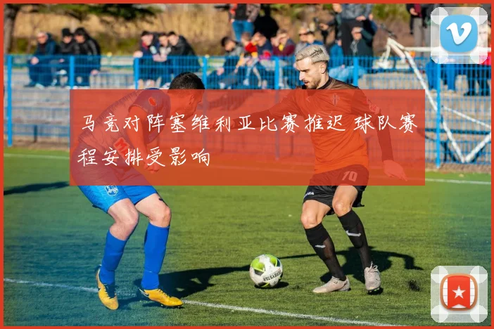 马竞对阵塞维利亚比赛推迟 球队赛程安排受影响
