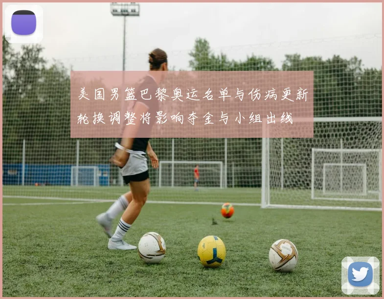 美国男篮巴黎奥运名单与伤病更新轮换调整将影响夺金与小组出线