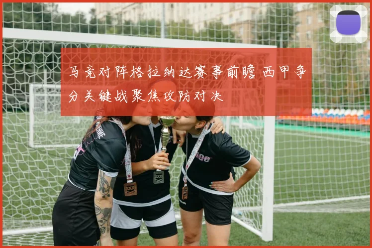 马竞对阵格拉纳达赛事前瞻 西甲争分关键战聚焦攻防对决