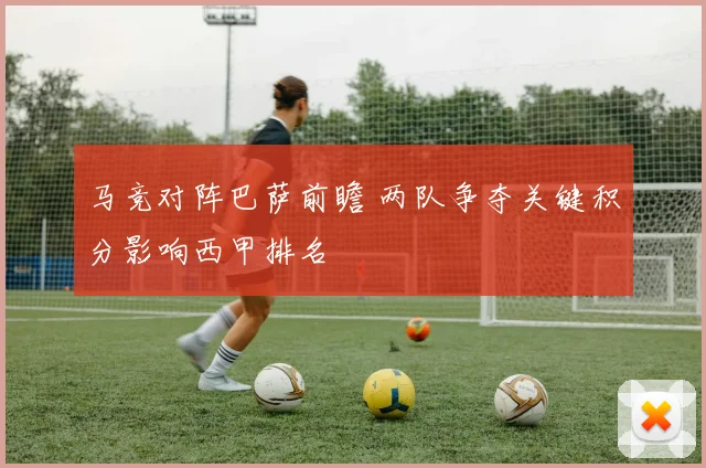 马竞对阵巴萨前瞻 两队争夺关键积分影响西甲排名
