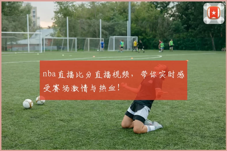 nba直播比分直播视频，带你实时感受赛场激情与热血！