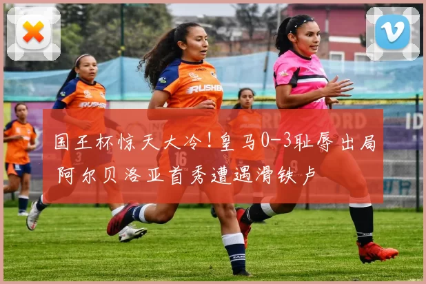 国王杯惊天大冷!皇马0-3耻辱出局 阿尔贝洛亚首秀遭遇滑铁卢