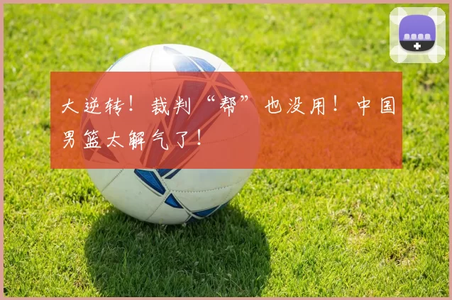 大逆转！裁判“帮”也没用！中国男篮太解气了！