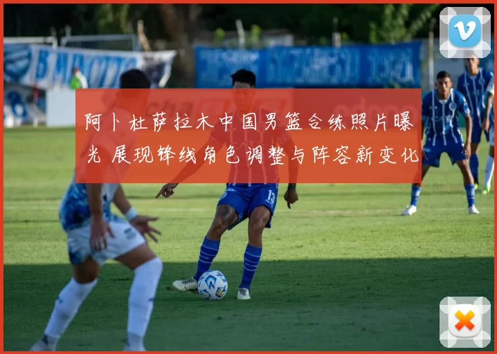 阿卜杜萨拉木中国男篮合练照片曝光 展现锋线角色调整与阵容新变化