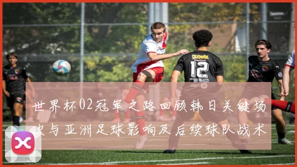世界杯02冠军之路回顾韩日关键场次与亚洲足球影响及后续球队战术变化