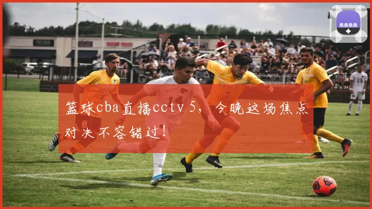 篮球cba直播cctv 5，今晚这场焦点对决不容错过！