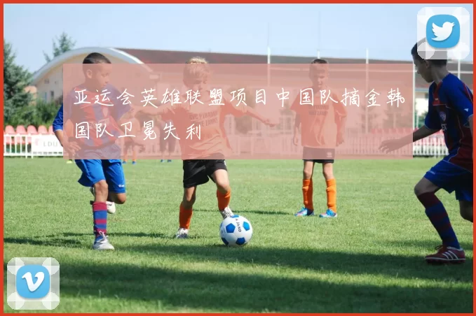 亚运会英雄联盟项目中国队摘金韩国队卫冕失利