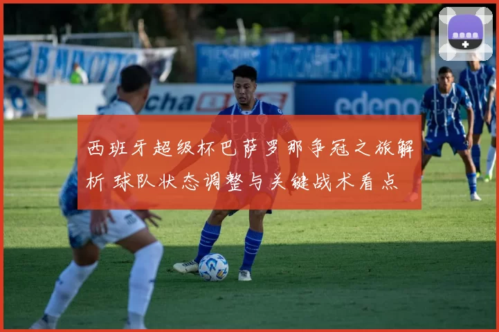 西班牙超级杯巴萨罗那争冠之旅解析 球队状态调整与关键战术看点