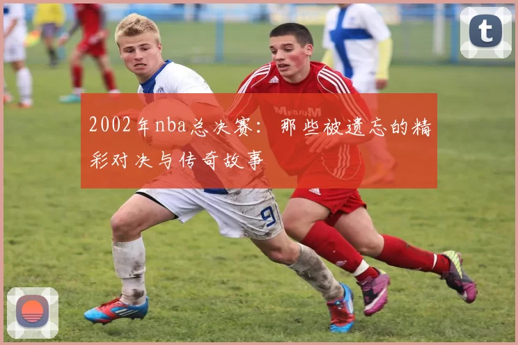 2002年nba总决赛：那些被遗忘的精彩对决与传奇故事