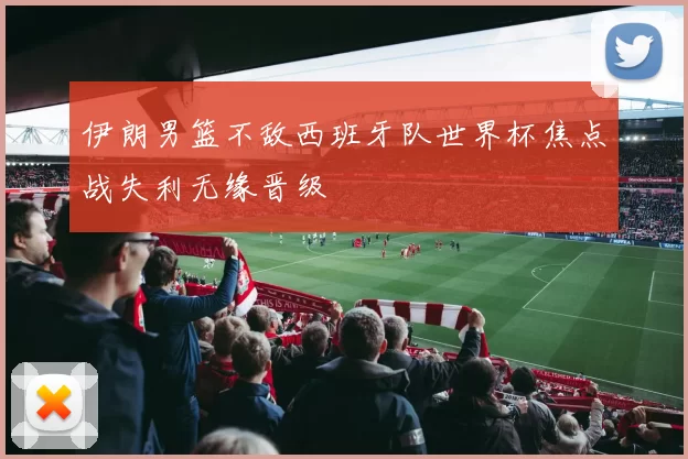 伊朗男篮不敌西班牙队世界杯焦点战失利无缘晋级