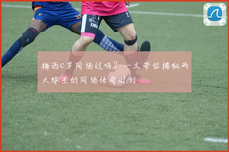 梅西c罗同场过吗？一文带你揭秘两大球王的同场传奇时刻