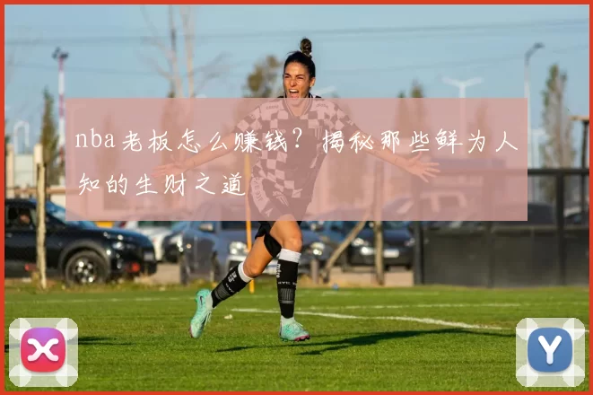 nba老板怎么赚钱？揭秘那些鲜为人知的生财之道