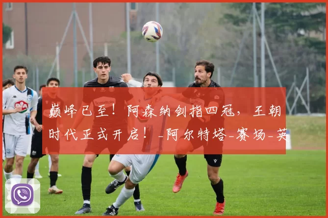 巅峰已至！阿森纳剑指四冠，王朝时代正式开启！_阿尔特塔_赛场_英超