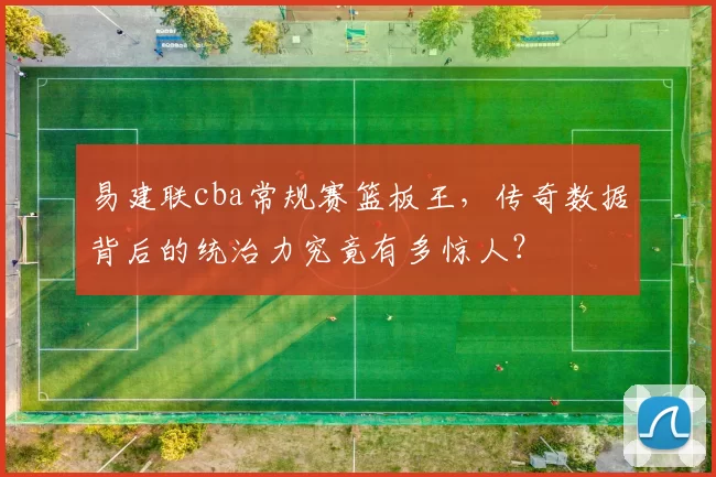 易建联cba常规赛篮板王,传奇数据背后的统治力究竟有多惊人?