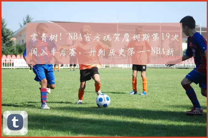 常青树！NBA官方祝贺詹姆斯第19次闯入季后赛，并列历史第一-NBA新闻