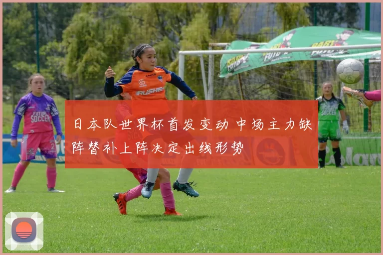 日本队世界杯首发变动 中场主力缺阵替补上阵决定出线形势