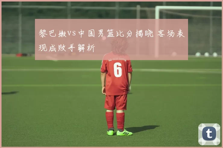 黎巴嫩vs中国男篮比分揭晓 客场表现成败手解析