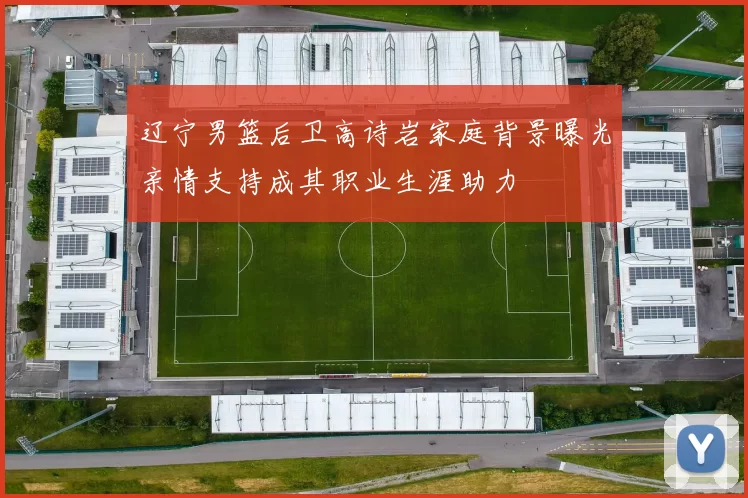 辽宁男篮后卫高诗岩家庭背景曝光亲情支持成其职业生涯助力