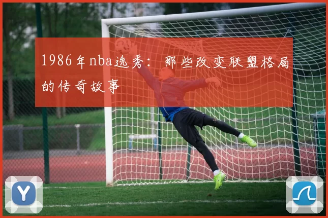 1986年nba选秀:那些改变联盟格局的传奇故事