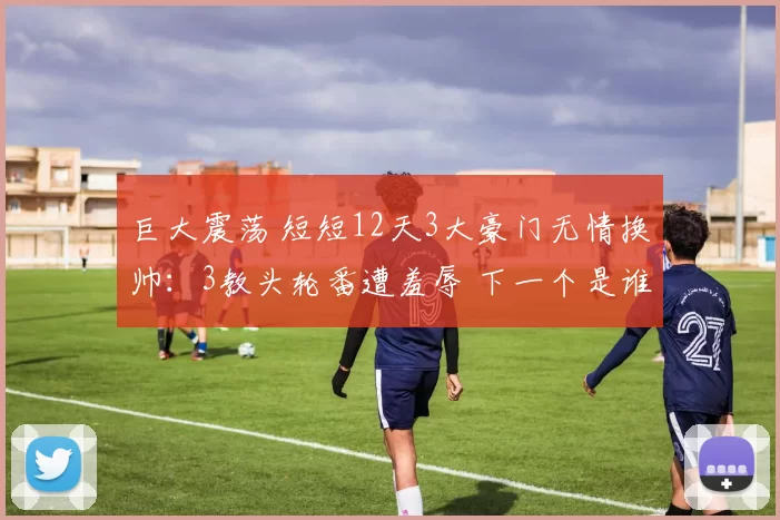 巨大震荡 短短12天3大豪门无情换帅:3教头轮番遭羞辱 下一个是谁