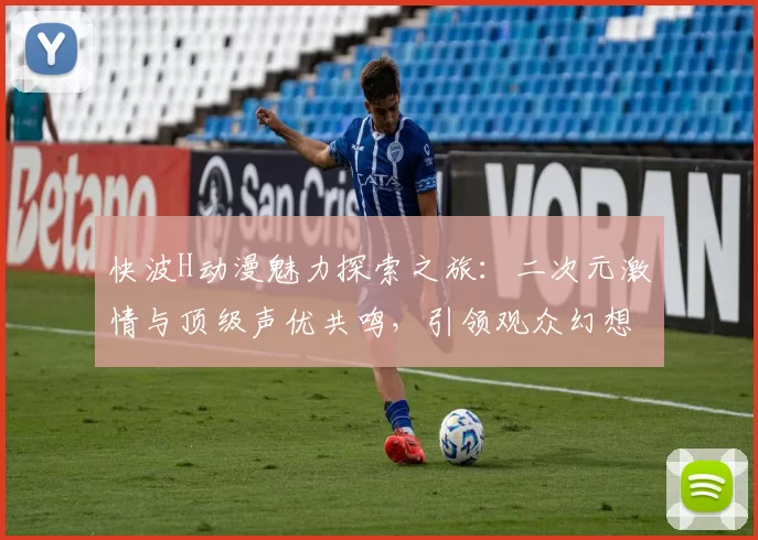 快波H动漫魅力探索之旅：二次元激情与顶级声优共鸣，引领观众幻想启