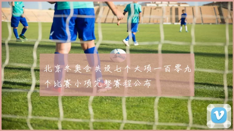 北京冬奥会共设七个大项一百零九个比赛小项完整赛程公布