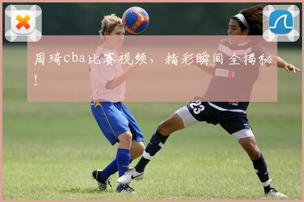 周琦cba比赛视频，精彩瞬间全揭秘！