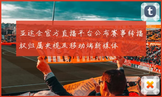 亚运会官方直播平台公布赛事转播权归属央视及移动端新媒体