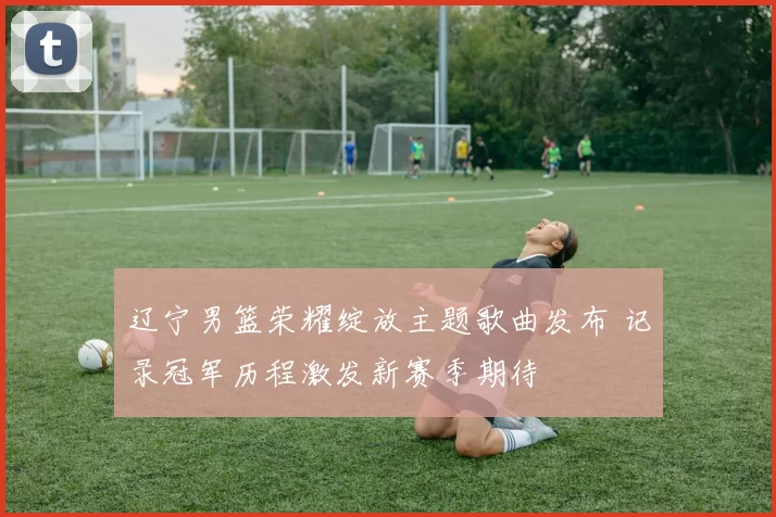 辽宁男篮荣耀绽放主题歌曲发布 记录冠军历程激发新赛季期待