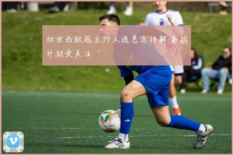 切尔西欧冠主帅人选悬念待解 备战计划受关注