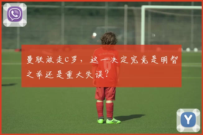 曼联放走c罗，这一决定究竟是明智之举还是重大失误？