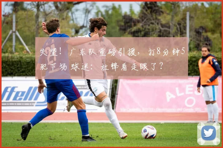 失望！广东队重磅引援，打8分钟5犯下场 球迷：杜锋看走眼了？