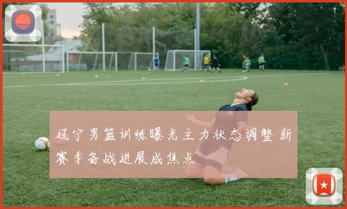 辽宁男篮训练曝光主力状态调整 新赛季备战进展成焦点