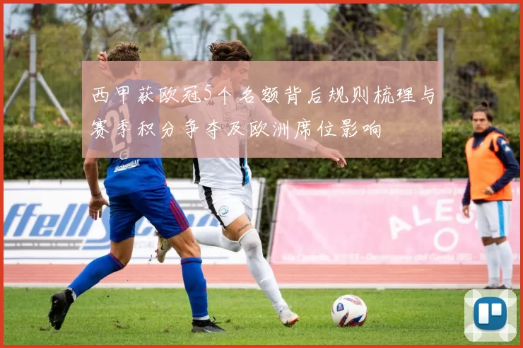 西甲获欧冠5个名额背后规则梳理与赛季积分争夺及欧洲席位影响