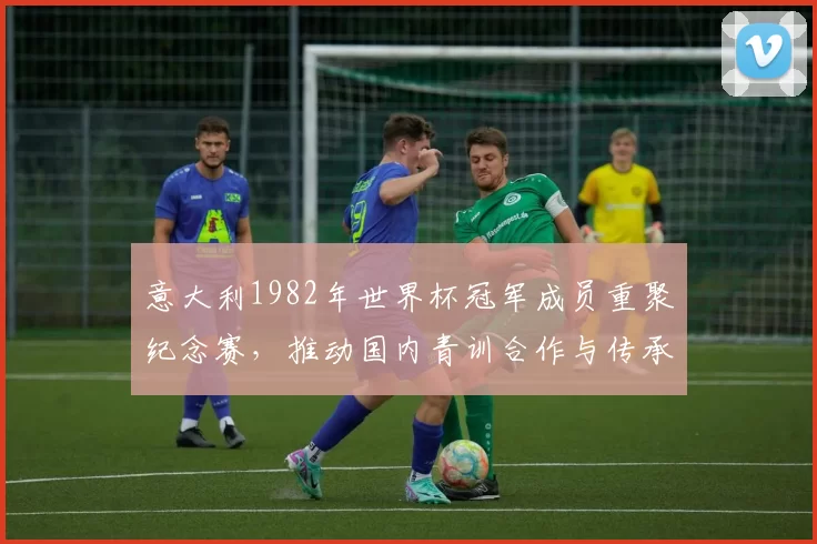 意大利1982年世界杯冠军成员重聚纪念赛，推动国内青训合作与传承