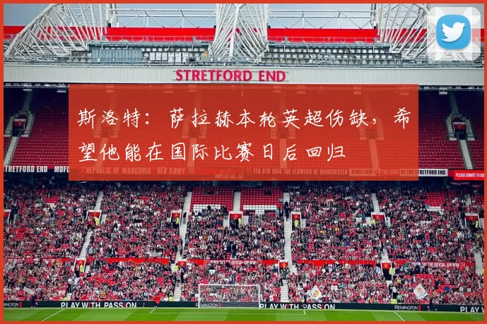 斯洛特:萨拉赫本轮英超伤缺,希望他能在国际比赛日后回归