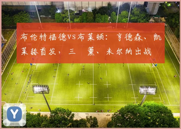 布伦特福德vs布莱顿:亨德森、凯莱赫首发,三笘薰、米尔纳出战