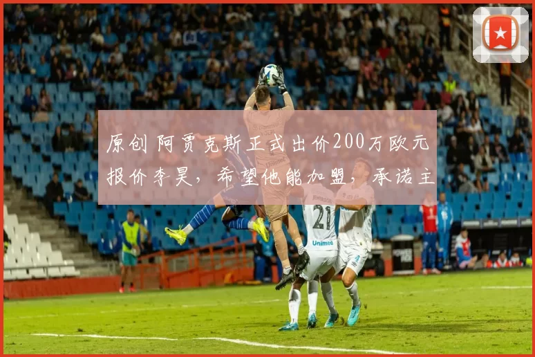 原创 阿贾克斯正式出价200万欧元报价李昊,希望他能加盟,承诺主力位置