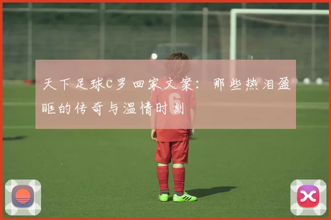 天下足球c罗回家文案：那些热泪盈眶的传奇与温情时刻