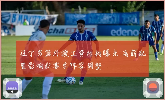 辽宁男篮外援工资结构曝光 高薪配置影响新赛季阵容调整