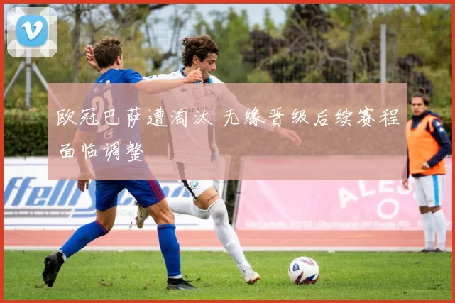 欧冠巴萨遭淘汰 无缘晋级后续赛程面临调整