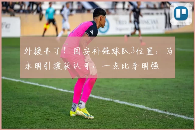 外援齐了！国安补强球队3位置，马永明引援获认可，一点比李明强