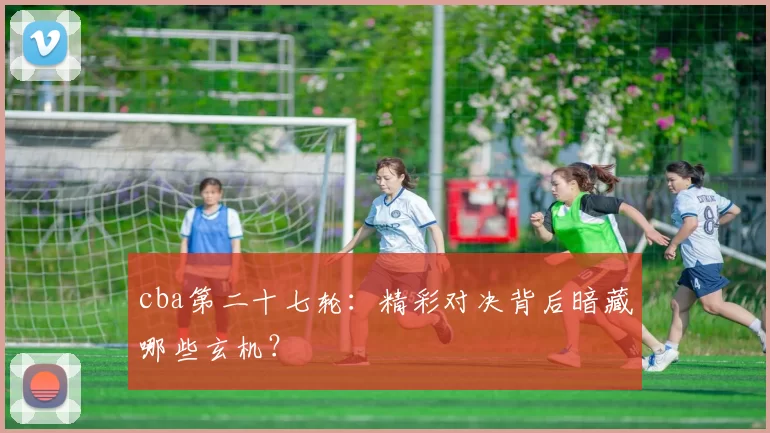 cba第二十七轮：精彩对决背后暗藏哪些玄机？