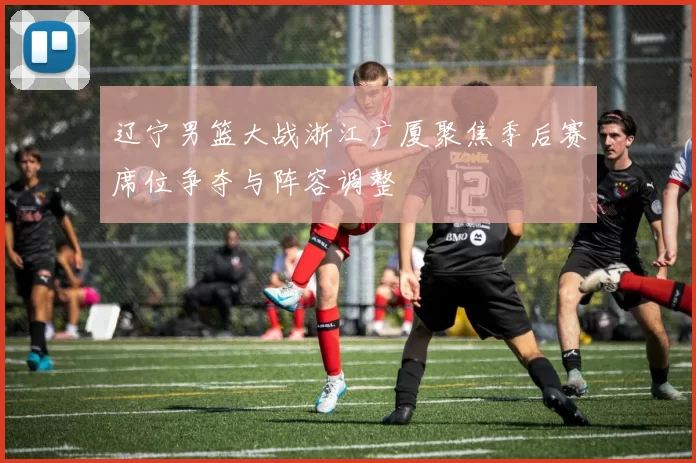 辽宁男篮大战浙江广厦聚焦季后赛席位争夺与阵容调整