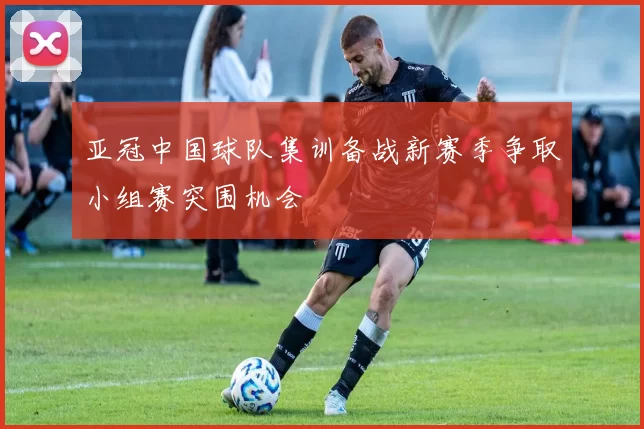 亚冠中国球队集训备战新赛季争取小组赛突围机会