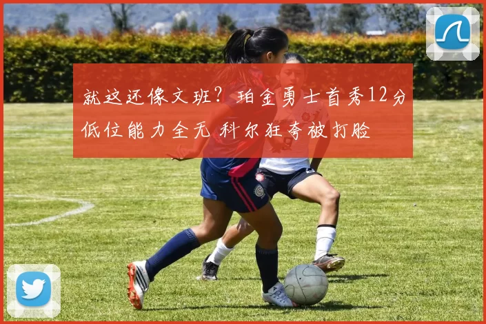 就这还像文班？珀金勇士首秀12分低位能力全无 科尔狂夸被打脸