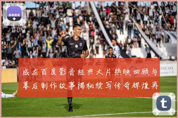 成龙百度影音经典大片热映回顾与幕后制作故事揭秘续写传奇辉煌再