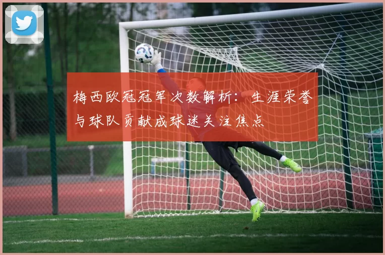 梅西欧冠冠军次数解析：生涯荣誉与球队贡献成球迷关注焦点