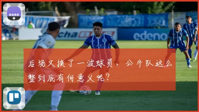 后场又换了一波球员，公牛队这么整到底有何意义呢？